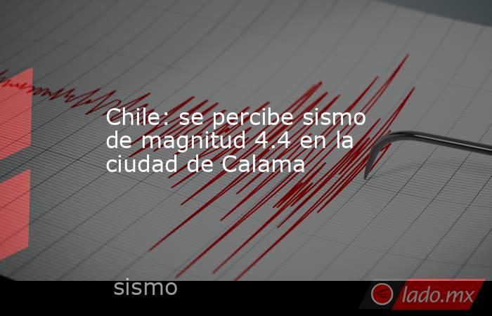 Chile: se percibe sismo de magnitud 4.4 en la ciudad de Calama. Noticias en tiempo real