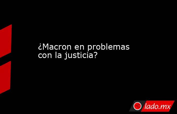 ¿Macron en problemas con la justicia?. Noticias en tiempo real