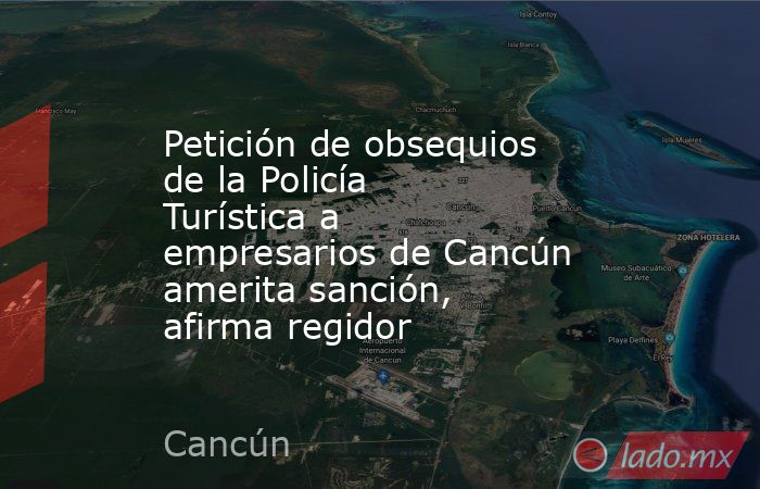 Petición de obsequios de la Policía Turística a empresarios de Cancún amerita sanción, afirma regidor . Noticias en tiempo real