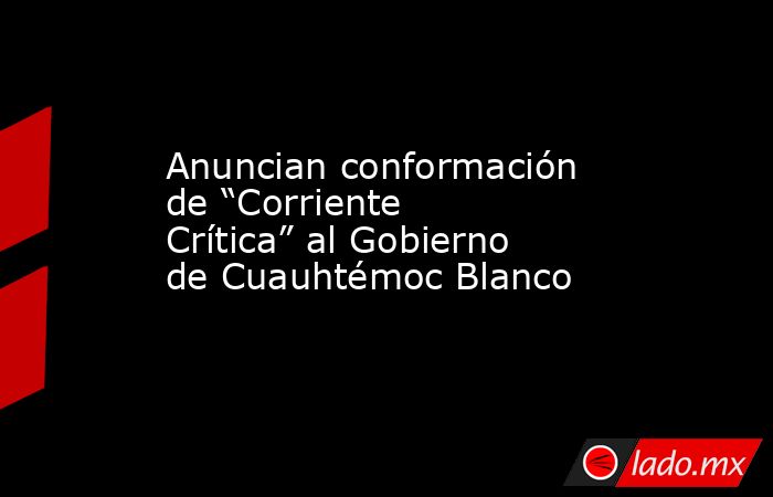 Anuncian conformación de “Corriente Crítica” al Gobierno de Cuauhtémoc Blanco. Noticias en tiempo real