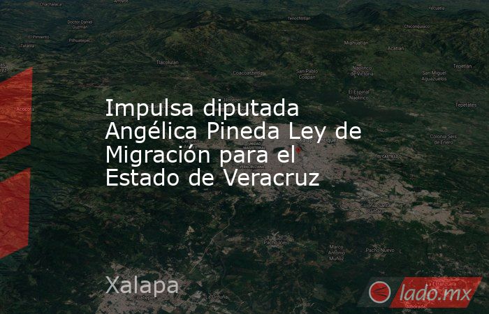 Impulsa diputada Angélica Pineda Ley de Migración para el Estado de Veracruz. Noticias en tiempo real
