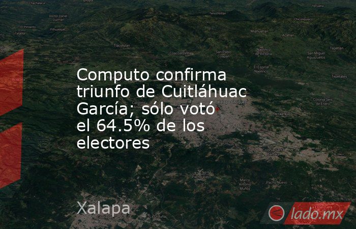 Computo confirma triunfo de Cuitláhuac García; sólo votó el 64.5% de los electores . Noticias en tiempo real