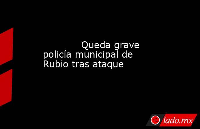             Queda grave policía municipal de Rubio tras ataque            . Noticias en tiempo real