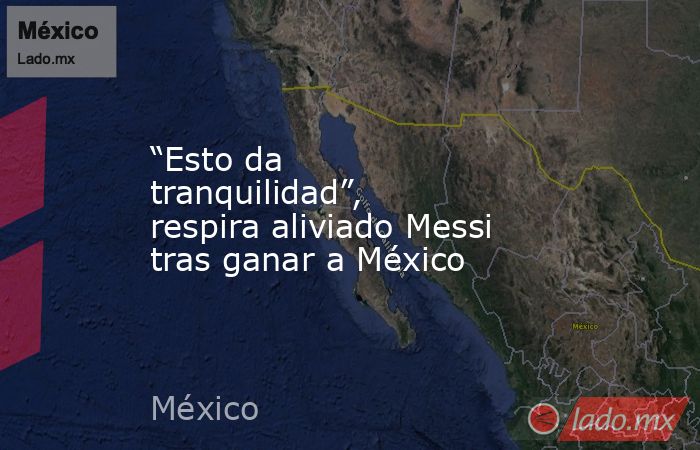 “Esto da tranquilidad”, respira aliviado Messi tras ganar a México. Noticias en tiempo real