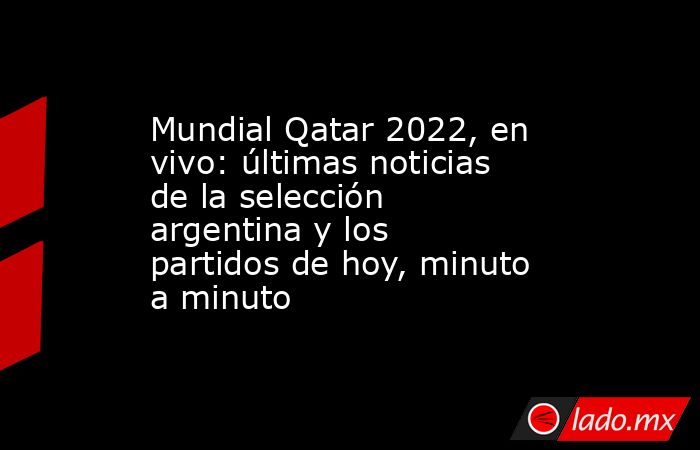 Mundial Qatar 2022, en vivo: últimas noticias de la selección argentina y los partidos de hoy, minuto a minuto. Noticias en tiempo real