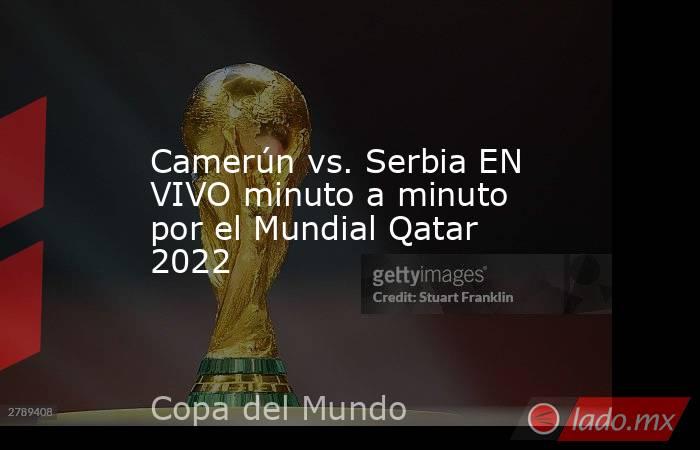 Camerún vs. Serbia EN VIVO minuto a minuto por el Mundial Qatar 2022. Noticias en tiempo real