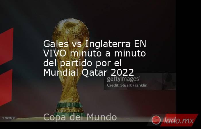 Gales vs Inglaterra EN VIVO minuto a minuto del partido por el Mundial Qatar 2022. Noticias en tiempo real