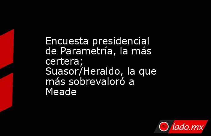 Encuesta presidencial de Parametría, la más certera; Suasor/Heraldo, la que más sobrevaloró a Meade. Noticias en tiempo real