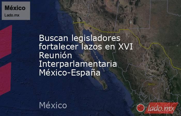 Buscan legisladores fortalecer lazos en XVI Reunión Interparlamentaria México-España. Noticias en tiempo real