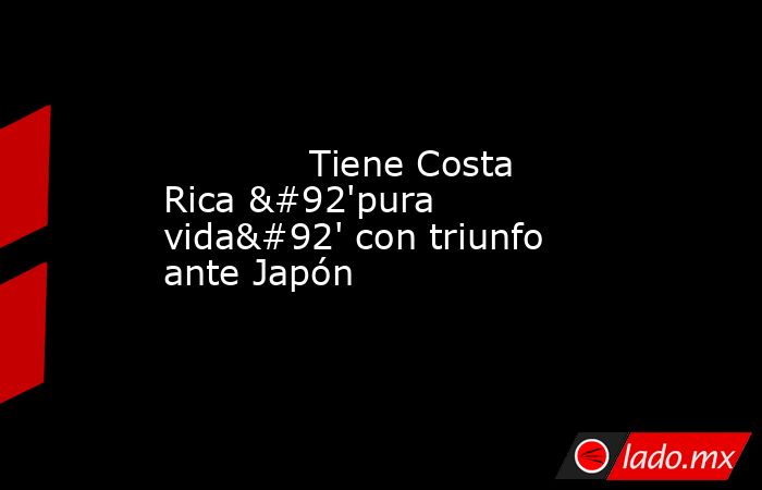             Tiene Costa Rica \'pura vida\' con triunfo ante Japón            . Noticias en tiempo real