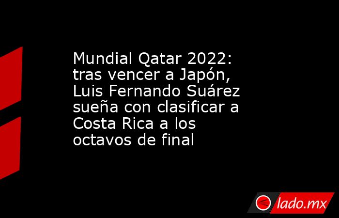 Mundial Qatar 2022: tras vencer a Japón, Luis Fernando Suárez sueña con clasificar a Costa Rica a los octavos de final  . Noticias en tiempo real