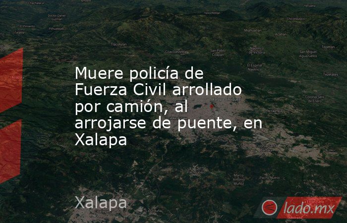 Muere policía de Fuerza Civil arrollado por camión, al arrojarse de puente, en Xalapa. Noticias en tiempo real