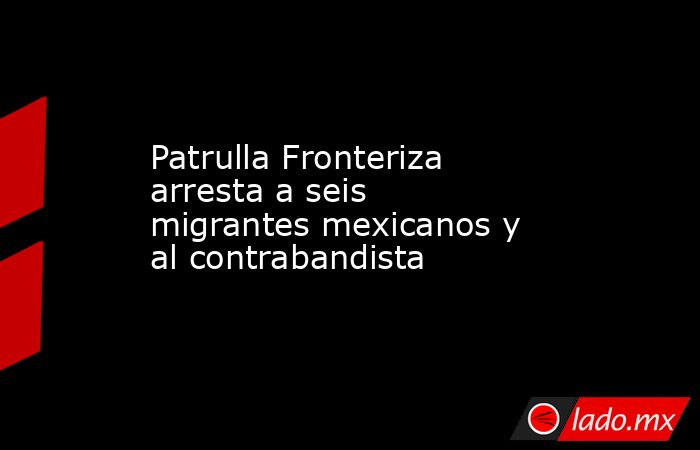 Patrulla Fronteriza arresta a seis migrantes mexicanos y al contrabandista. Noticias en tiempo real
