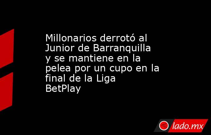 Millonarios derrotó al Junior de Barranquilla y se mantiene en la pelea por un cupo en la final de la Liga BetPlay. Noticias en tiempo real