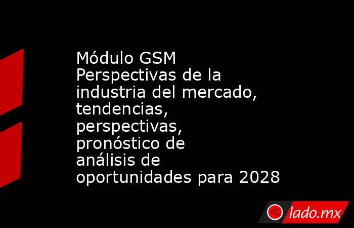 Módulo GSM Perspectivas de la industria del mercado, tendencias, perspectivas, pronóstico de análisis de oportunidades para 2028. Noticias en tiempo real