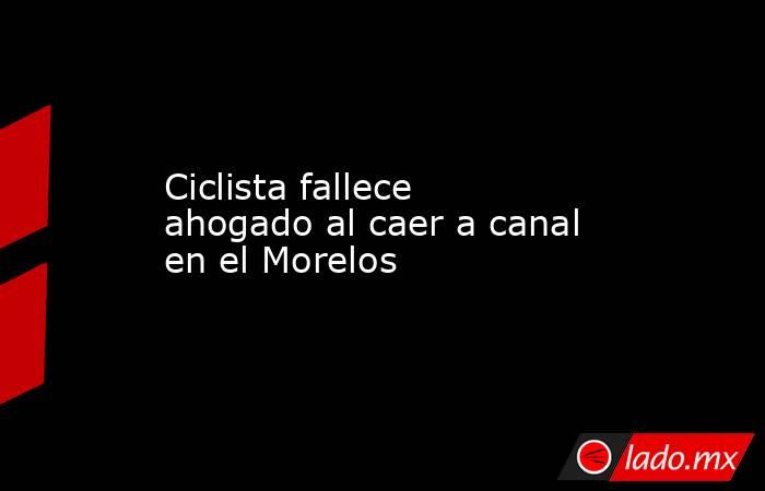 Ciclista fallece ahogado al caer a canal en el Morelos . Noticias en tiempo real