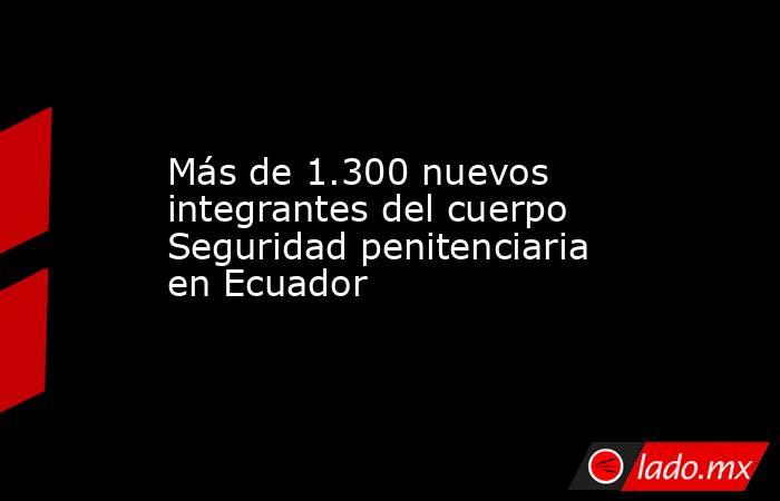 Más de 1.300 nuevos integrantes del cuerpo Seguridad penitenciaria en Ecuador. Noticias en tiempo real