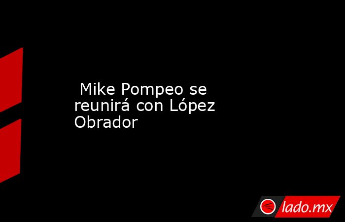  Mike Pompeo se reunirá con López Obrador . Noticias en tiempo real