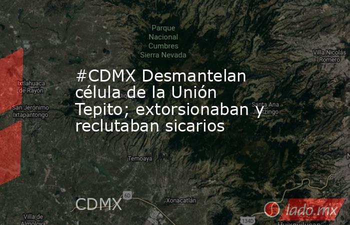 #CDMX Desmantelan célula de la Unión Tepito; extorsionaban y reclutaban sicarios. Noticias en tiempo real