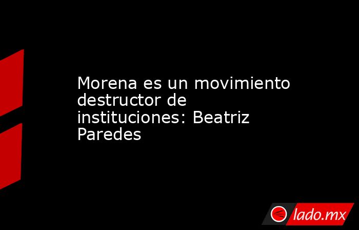 Morena es un movimiento destructor de instituciones: Beatriz Paredes. Noticias en tiempo real