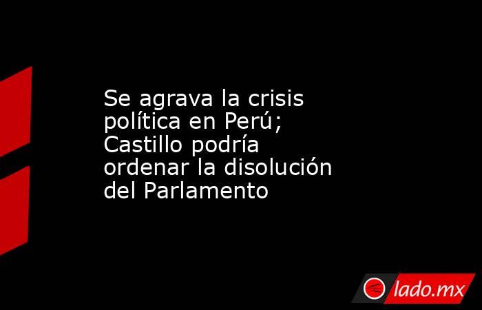 Se agrava la crisis política en Perú; Castillo podría ordenar la disolución del Parlamento. Noticias en tiempo real