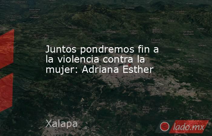 Juntos pondremos fin a la violencia contra la mujer: Adriana Esther. Noticias en tiempo real