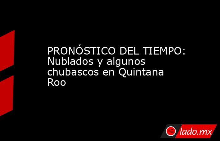 PRONÓSTICO DEL TIEMPO: Nublados y algunos chubascos en Quintana Roo. Noticias en tiempo real