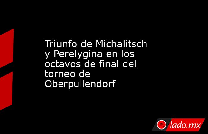 Triunfo de Michalitsch y Perelygina en los octavos de final del torneo de Oberpullendorf. Noticias en tiempo real