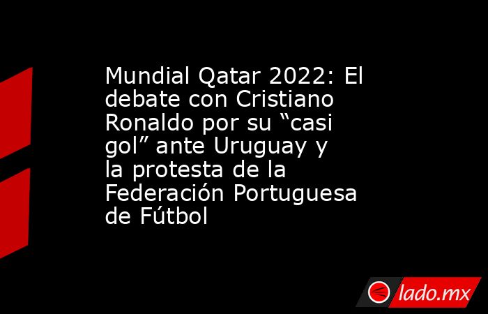Mundial Qatar 2022: El debate con Cristiano Ronaldo por su “casi gol” ante Uruguay y la protesta de la Federación Portuguesa de Fútbol. Noticias en tiempo real