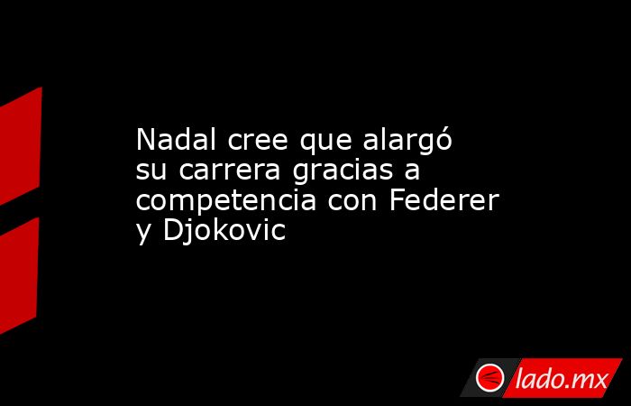 Nadal cree que alargó su carrera gracias a competencia con Federer y Djokovic. Noticias en tiempo real