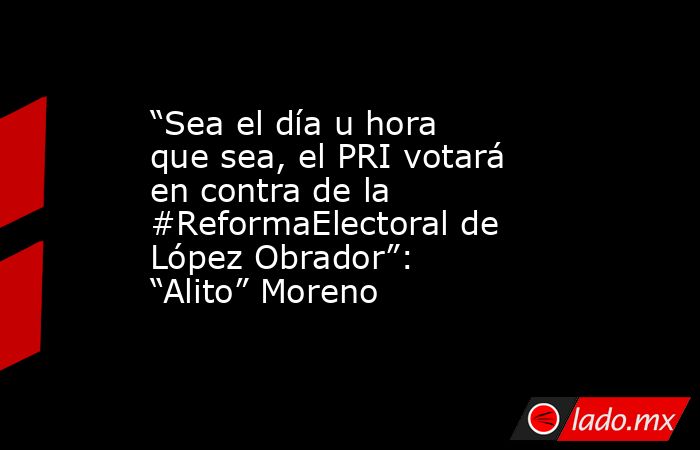 “Sea el día u hora que sea, el PRI votará en contra de la #ReformaElectoral de López Obrador”: “Alito” Moreno. Noticias en tiempo real