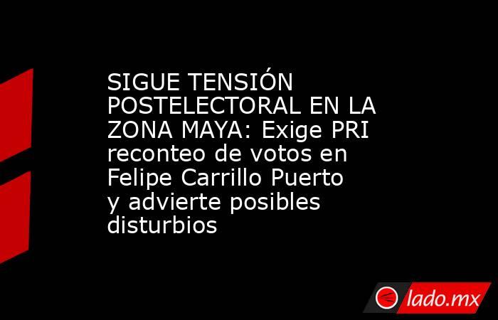 SIGUE TENSIÓN POSTELECTORAL EN LA ZONA MAYA: Exige PRI reconteo de votos en Felipe Carrillo Puerto y advierte posibles disturbios. Noticias en tiempo real