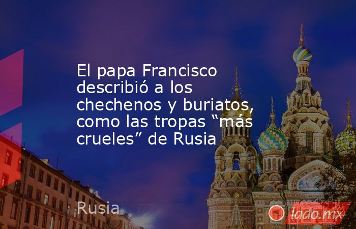 El papa Francisco describió a los chechenos y buriatos, como las tropas “más crueles” de Rusia. Noticias en tiempo real