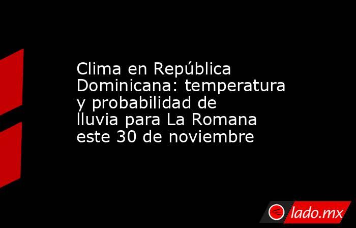 Clima en República Dominicana: temperatura y probabilidad de lluvia para La Romana este 30 de noviembre. Noticias en tiempo real