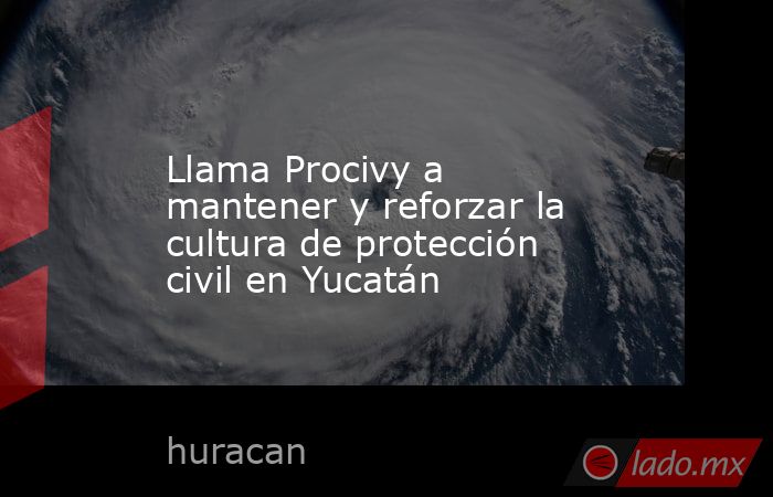 Llama Procivy a mantener y reforzar la cultura de protección civil en Yucatán. Noticias en tiempo real