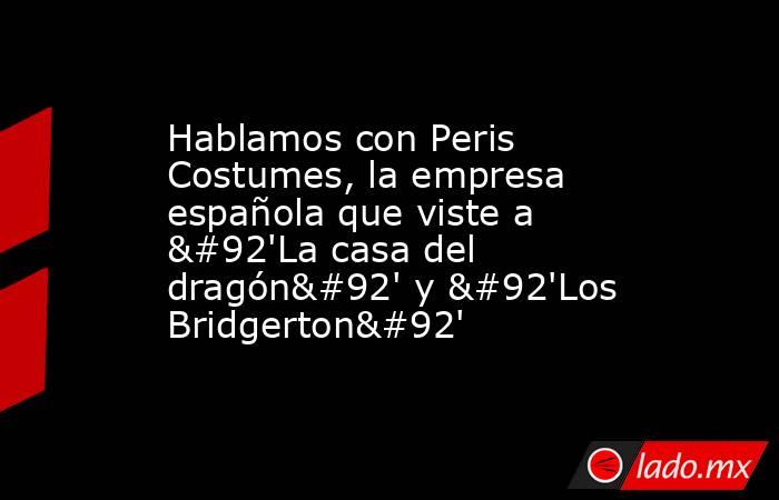 Hablamos con Peris Costumes, la empresa española que viste a \'La casa del dragón\' y \'Los Bridgerton\'. Noticias en tiempo real