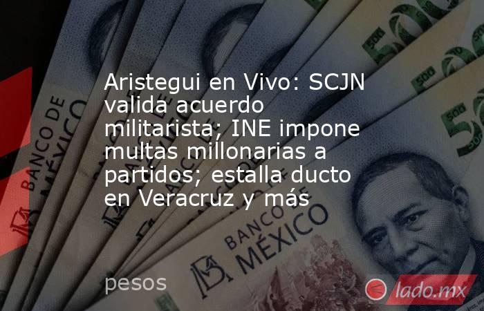 Aristegui en Vivo: SCJN valida acuerdo militarista; INE impone multas millonarias a partidos; estalla ducto en Veracruz y más. Noticias en tiempo real
