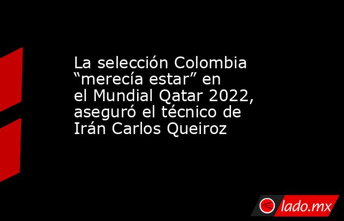 La selección Colombia “merecía estar” en el Mundial Qatar 2022, aseguró el técnico de Irán Carlos Queiroz. Noticias en tiempo real