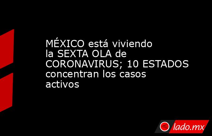 MÉXICO está viviendo la SEXTA OLA de CORONAVIRUS; 10 ESTADOS concentran los casos activos. Noticias en tiempo real