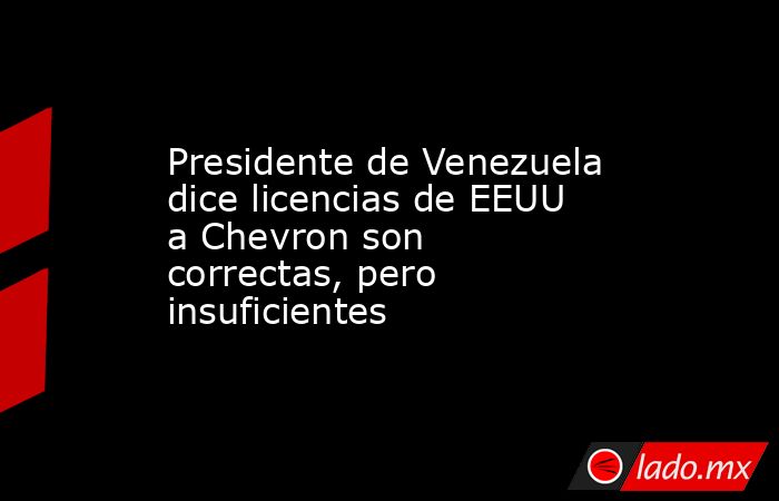 Presidente de Venezuela dice licencias de EEUU a Chevron son correctas, pero insuficientes. Noticias en tiempo real
