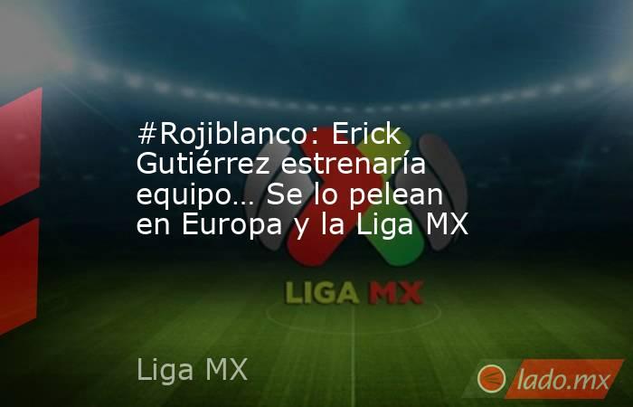 #Rojiblanco: Erick Gutiérrez estrenaría equipo… Se lo pelean en Europa y la Liga MX. Noticias en tiempo real