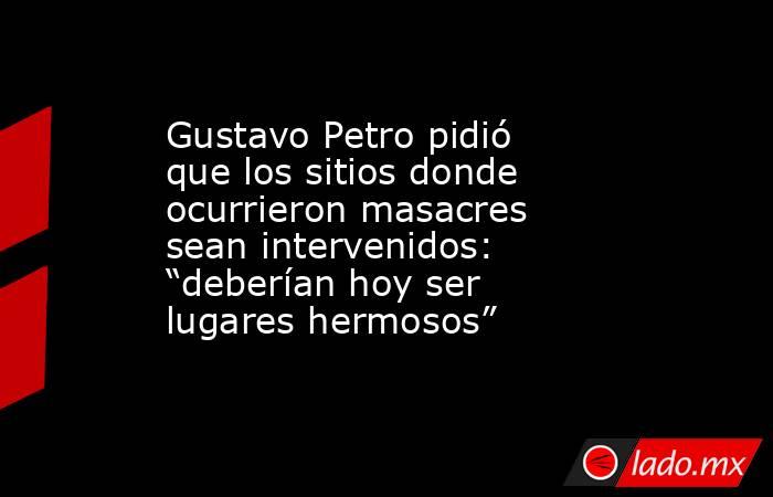 Gustavo Petro pidió que los sitios donde ocurrieron masacres sean intervenidos: “deberían hoy ser lugares hermosos”. Noticias en tiempo real