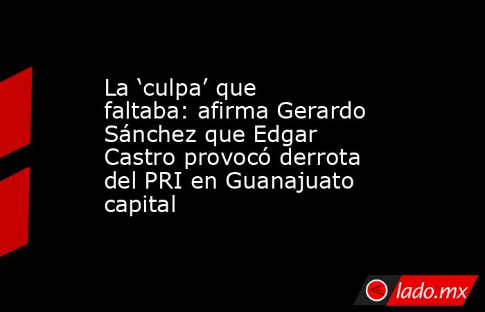 La ‘culpa’ que faltaba: afirma Gerardo Sánchez que Edgar Castro provocó derrota del PRI en Guanajuato capital. Noticias en tiempo real