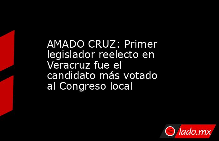 AMADO CRUZ: Primer legislador reelecto en Veracruz fue el candidato más votado al Congreso local. Noticias en tiempo real