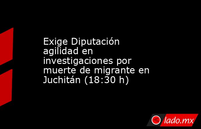 Exige Diputación agilidad en investigaciones por muerte de migrante en Juchitán (18:30 h). Noticias en tiempo real