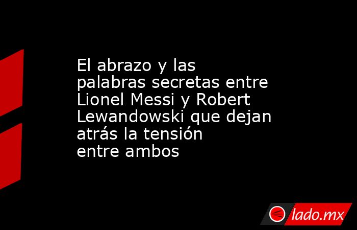 El abrazo y las palabras secretas entre Lionel Messi y Robert Lewandowski que dejan atrás la tensión entre ambos. Noticias en tiempo real