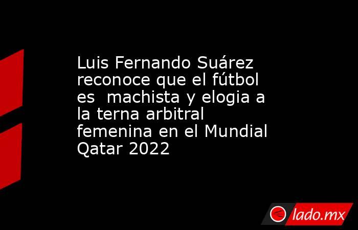 Luis Fernando Suárez reconoce que el fútbol es  machista y elogia a la terna arbitral femenina en el Mundial Qatar 2022. Noticias en tiempo real