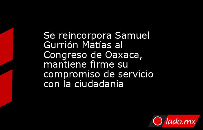 Se reincorpora Samuel Gurrión Matías al Congreso de Oaxaca, mantiene firme su compromiso de servicio con la ciudadanía. Noticias en tiempo real