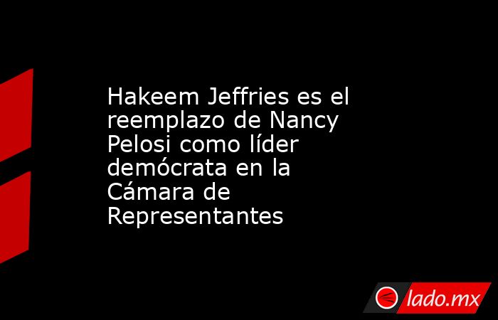 Hakeem Jeffries es el reemplazo de Nancy Pelosi como líder demócrata en la Cámara de Representantes. Noticias en tiempo real