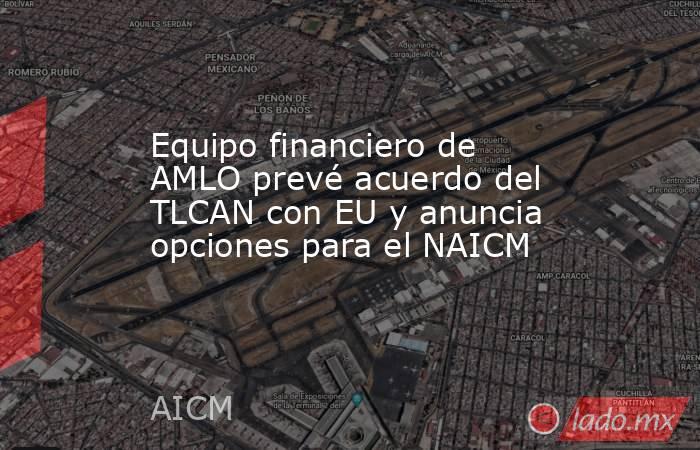 Equipo financiero de AMLO prevé acuerdo del TLCAN con EU y anuncia opciones para el NAICM. Noticias en tiempo real